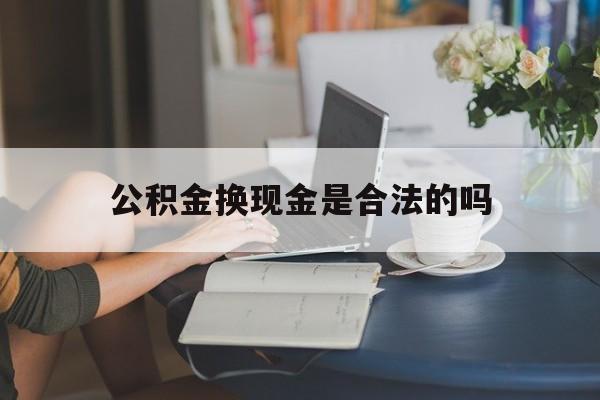 最新公积金换现金是合法的吗方法分析(最方便真实的长兴公积金换现金是合法的吗怎么办方法)