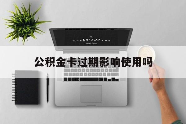 最新公积金卡过期影响使用吗方法分析(最方便真实的长兴公积金卡过期影响使用吗怎么办方法)