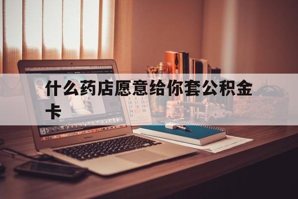 最新什么药店愿意给你套公积金卡方法分析(最方便真实的长兴什么药店愿意给你套公积金卡的钱方法)