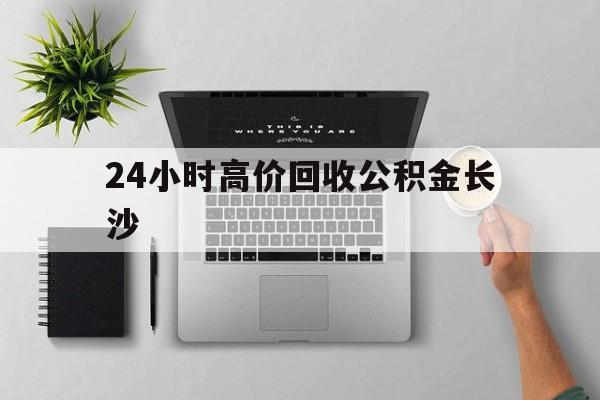 最新24小时高价回收公积金长沙方法分析(最方便真实的长兴长沙公积金n方法)
