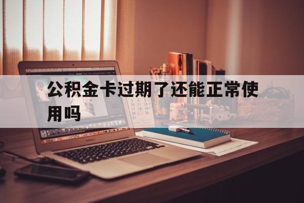最新公积金卡过期了还能正常使用吗方法分析(最方便真实的长兴公积金卡过期了钱还打得上来不?方法)